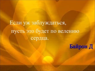 Если уж заблуждаться,  пусть это будет по велению  сердца.                                           Байрон Д 