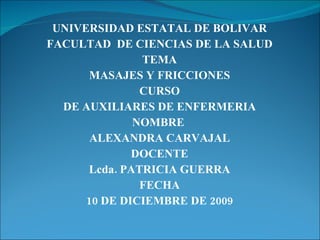 UNIVERSIDAD ESTATAL DE BOLIVAR FACULTAD  DE CIENCIAS DE LA SALUD TEMA MASAJES Y FRICCIONES CURSO DE AUXILIARES DE ENFERMERIA NOMBRE  ALEXANDRA CARVAJAL DOCENTE Lcda. PATRICIA GUERRA FECHA 10 DE DICIEMBRE DE 2009 