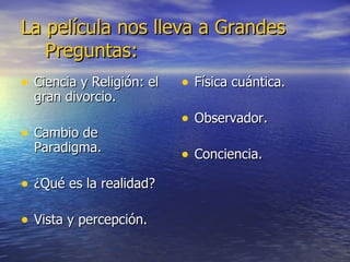 La película nos lleva a Grandes  Preguntas: Ciencia y Religión: el gran divorcio. Cambio de Paradigma. ¿Qué es la realidad? Vista y percepción. Física cuántica. Observador. Conciencia. 