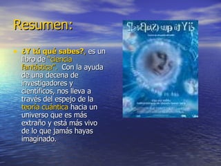 Resumen: ¿Y tú qué sabes? ,  es un libro de  “ciencia fantástica”.   Con la ayuda de una decena de investigadores y científicos, nos lleva a través del espejo de la  teoría cuántica  hacia un universo que es más extraño y está más vivo de lo que jamás hayas imaginado. 