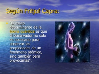 Según Fritjof Capra: “ El rasgo determinante de la  teoría cuántica  es que el observador no sólo es necesario para observar las propiedades de un fenómeno atómico, sino también para provocarlas”. 