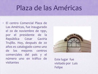 Plaza de las Américas
• El centro Comercial Plaza de
Las Américas, fue inaugurado
el 20 de noviembre de 1991,
por el presidente de la
República
Cesar
Gaviria
Trujillo. Hoy, después de 20
años es catalogado como uno
de los mejores centros
comerciales del país y el
número uno en tráfico de
visitantes

Este lugar fue
visitado por Luis
Felipe

 