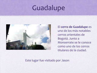 Guadalupe
El cerro de Guadalupe es
uno de los más notables
cerros orientales de
Bogotá. Junto a
Monserrate se le conoce
como uno de los cerros
titulares de la ciudad.
Este lugar fue visitado por Jason

 