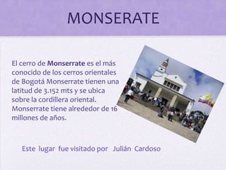 MONSERATE
El cerro de Monserrate es el más
conocido de los cerros orientales
de Bogotá Monserrate tienen una
latitud de 3.152 mts y se ubica
sobre la cordillera oriental.
Monserrate tiene alrededor de 16
millones de años.

Este lugar fue visitado por Julián Cardoso

 