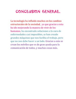 CONCLUSION GENERAL.
La tecnología ha influido muchos en los cambios
estructurales de la sociedad, ya que gracias a esta
ha ido mejorando la manera de vivir de los
humanos, ha encontrado soluciones a la cura de
enfermedades casi imposibles, se han creado
grandes máquinas que nos facilita el trabajo, pero
que no nos debe hacer a un lado. Gracias a esto se
crean los móviles que es de gran ayuda para la
comunicación de todos, y muchas cosas más.

 