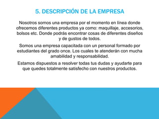 5. DESCRIPCIÓN DE LA EMPRESA
Nosotros somos una empresa por el momento en línea donde
ofrecemos diferentes productos ya como: maquillaje, accesorios,
bolsos etc. Donde podrás encontrar cosas de diferentes diseños
y de gustos de todos.
Somos una empresa capacitada con un personal formado por
estudiantes del grado once. Los cuales te atenderán con mucha
amabilidad y responsabilidad.
Estamos dispuestos a resolver todas tus dudas y ayudarte para
que quedes totalmente satisfecho con nuestros productos.
 