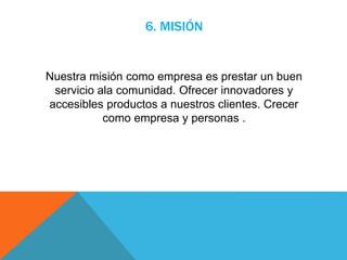 6. MISIÓN
Nuestra misión como empresa es prestar un buen
servicio ala comunidad. Ofrecer innovadores y
accesibles productos a nuestros clientes. Crecer
como empresa y personas .
 
