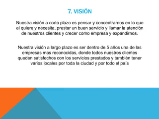 7. VISIÓN
Nuestra visión a corto plazo es pensar y concentrarnos en lo que
el quiere y necesita, prestar un buen servicio y llamar la atención
de nuestros clientes y crecer como empresa y expandirnos.
Nuestra visión a largo plazo es ser dentro de 5 años una de las
empresas mas reconocidas, donde todos nuestros clientes
queden satisfechos con los servicios prestados y también tener
varios locales por toda la ciudad y por todo el país
 