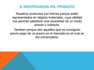 8. IDENTIFICACION DEL PRODUCTO
Nuestros productos son bienes porque están
representados en objetos materiales, cuya utilidad
nos permite satisfacer una necesidad de un modo
directo o indirecto.
Tambien porque son aquellos que se consiguen
previo pago de un precio en el mercado en el cual se
los comercializa.
 