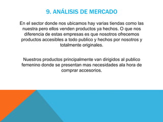 9. ANÁLISIS DE MERCADO
En el sector donde nos ubicamos hay varias tiendas como las
nuestra pero ellos venden productos ya hechos. O que nos
diferencia de estas empresas es que nosotros ofrecemos
productos accesibles a todo publico y hechos por nosotros y
totalmente originales.
Nuestros productos principalmente van dirigidos al publico
femenino donde se presentan mas necesidades ala hora de
comprar accesorios.
 