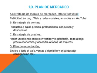 10. PLAN DE MERCADEO
A Estrategia de mezcla de mercadeo. (Marketing mis):
Publicidad en pág.. Web y redes sociales, anuncios en YouTube
B. Estrategia de ventas;
Productos a bajos precios, promociones, concursos y
descuentos
C. Estrategia de precios:
Hacer un balance entre lo invertido y la ganancia. Todo a bajo
precio económico y accesible a todas las mujeres
D. Plan de exportación:
Envíos a todo el país, ventas a domicilio y encargos por
consignación etc..
 