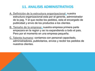 11. ANALISIS ADMINISTRATIVOS
A. Definición de la estructura organizacional: nuestra
estructura organizacional esta por el gerente, administrador
de la pag. Y el que recibe los pedidos, esta el encargado de
publicidad y envio de los productos a los clientes.
B. Tamaño de la empresa: nuestra empresa primera parte
empezara en la region y se ira expandiendo a todo el pais.
Pero por el momento en una empresa pequeña.
C. Talento humano: contamos con personal capacitado,
administradores, publicitarios, envios y recibir los pedidos de
nuestros clientes.
 