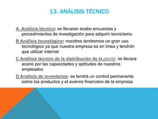13. ANÁLISIS TÉCNICO
A. Análisis técnico: se llevaran acabo encuestas y
procedimientos de investigación para adquirir tecnicismo
B Análisis tecnológico: nosotros tendremos un gran uso
tecnológico ya que nuestra empresa es en línea y tendrán
que utilizar internet
C Análisis técnico de la distribución de la planta: se llevara
acano por las capacidades y aptitudes de nuestros
empleados
D Análisis de inventarios: se tendrá un control permanente
sobre los productos y el avance financiero de la empresa
 