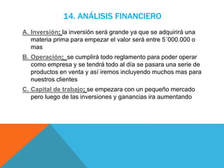 14. ANÁLISIS FINANCIERO
A. Inversión: la inversión será grande ya que se adquirirá una
materia prima para empezar el valor será entre 5´000.000 o
mas
B. Operación: se cumplirá todo reglamento para poder operar
como empresa y se tendrá todo al día se pasara una serie de
productos en venta y así iremos incluyendo muchos mas para
nuestros clientes
C. Capital de trabajo: se empezara con un pequeño mercado
pero luego de las inversiones y ganancias ira aumentando
 