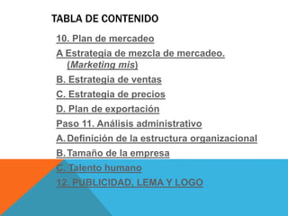 TABLA DE CONTENIDO
10. Plan de mercadeo
A Estrategia de mezcla de mercadeo.
(Marketing mis)
B. Estrategia de ventas
C. Estrategia de precios
D. Plan de exportación
Paso 11. Análisis administrativo
A.Definición de la estructura organizacional
B.Tamaño de la empresa
C. Talento humano
12. PUBLICIDAD, LEMA Y LOGO
 