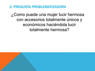 2. PREGUNTA PROBLEMATIZADORA
¿Como puede una mujer lucir hermosa
con accesorios totalmente únicos y
económicos haciéndola lucir
totalmente hermosa?
 