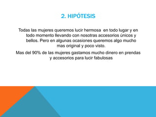 2. HIPÓTESIS
Todas las mujeres queremos lucir hermosa en todo lugar y en
todo momento llevando con nosotras accesorios únicos y
bellos. Pero en algunas ocasiones queremos algo mucho
mas original y poco visto.
Mas del 90% de las mujeres gastamos mucho dinero en prendas
y accesorios para lucir fabulosas
 