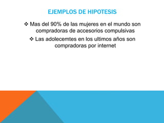 EJEMPLOS DE HIPOTESIS
 Mas del 90% de las mujeres en el mundo son
compradoras de accesorios compulsivas
 Las adolecemtes en los ultimos años son
compradoras por internet
 