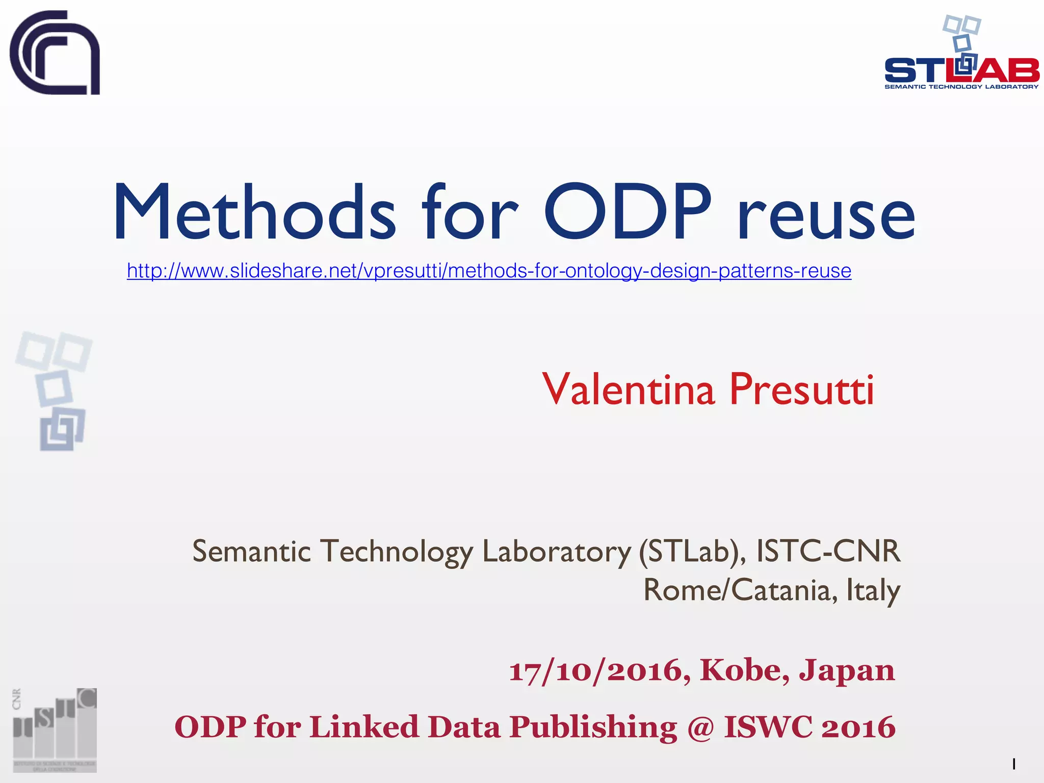 1
Methods for ODP reuse
Valentina Presutti
Semantic Technology Laboratory (STLab), ISTC-CNR
Rome/Catania, Italy
17/10/2016, Kobe, Japan
ODP for Linked Data Publishing @ ISWC 2016
http://www.slideshare.net/vpresutti/methods-for-ontology-design-patterns-reuse
 