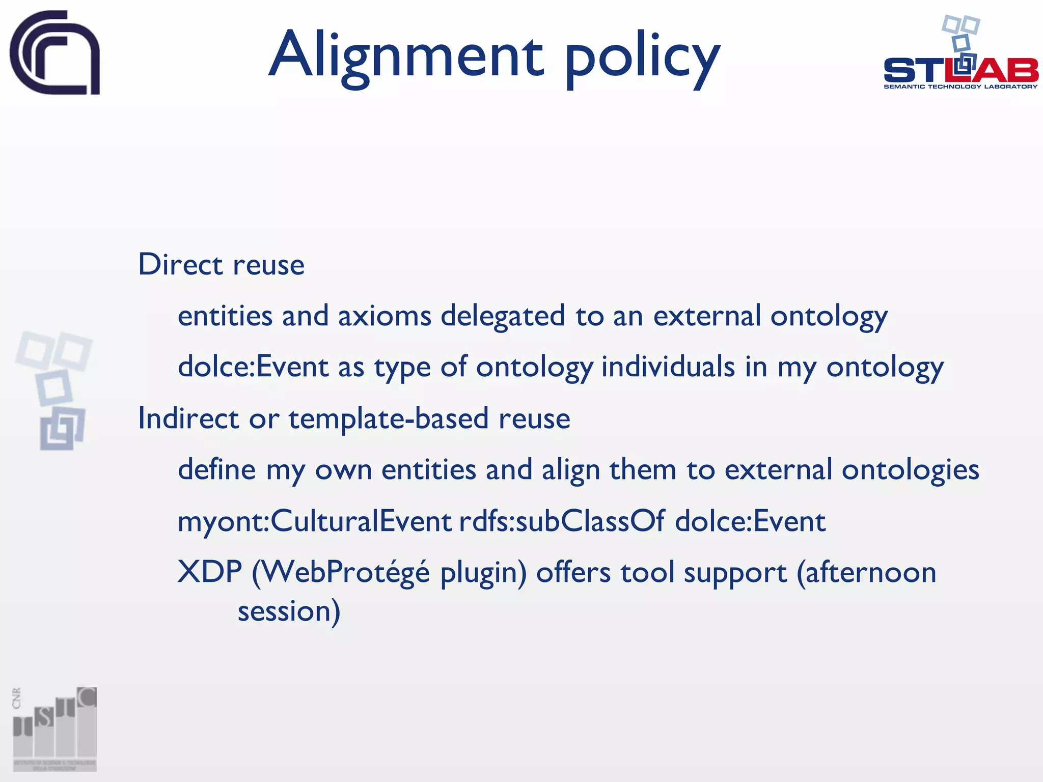 Direct reuse
entities and axioms delegated to an external ontology
dolce:Event as type of ontology individuals in my ontology
Indirect or template-based reuse
define my own entities and align them to external ontologies
myont:CulturalEvent rdfs:subClassOf dolce:Event
XDP (WebProtégé plugin) offers tool support (afternoon
session)
Alignment policy
 