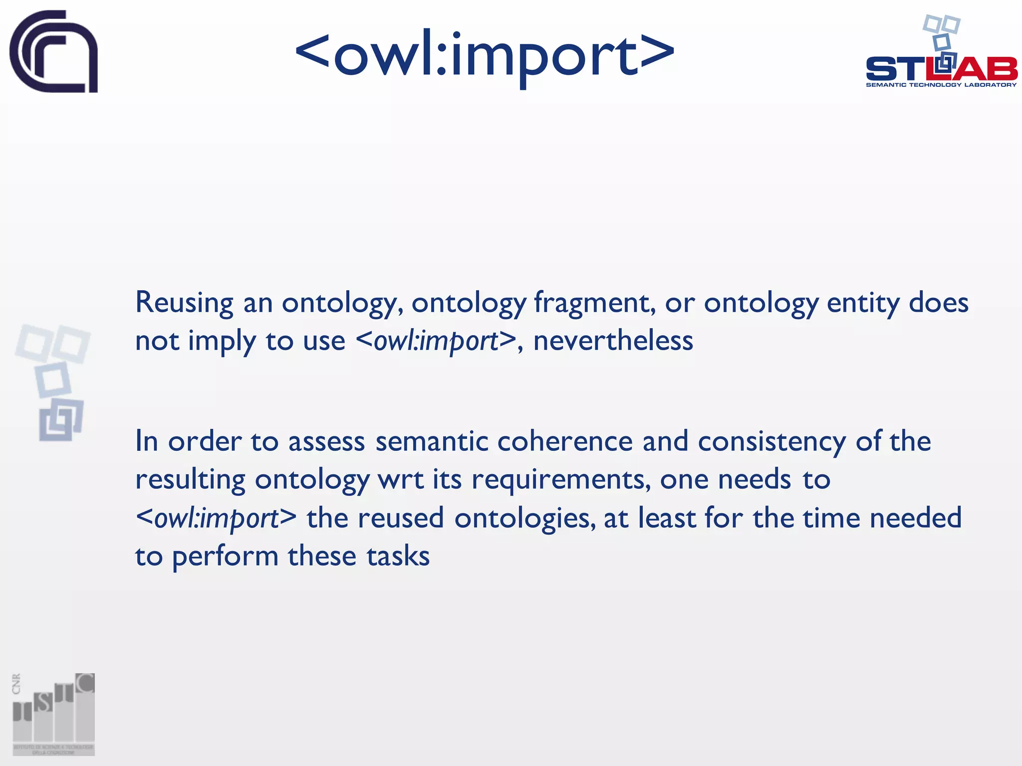 Reusing an ontology, ontology fragment, or ontology entity does
not imply to use <owl:import>, nevertheless
In order to assess semantic coherence and consistency of the
resulting ontology wrt its requirements, one needs to
<owl:import> the reused ontologies, at least for the time needed
to perform these tasks
<owl:import>
 