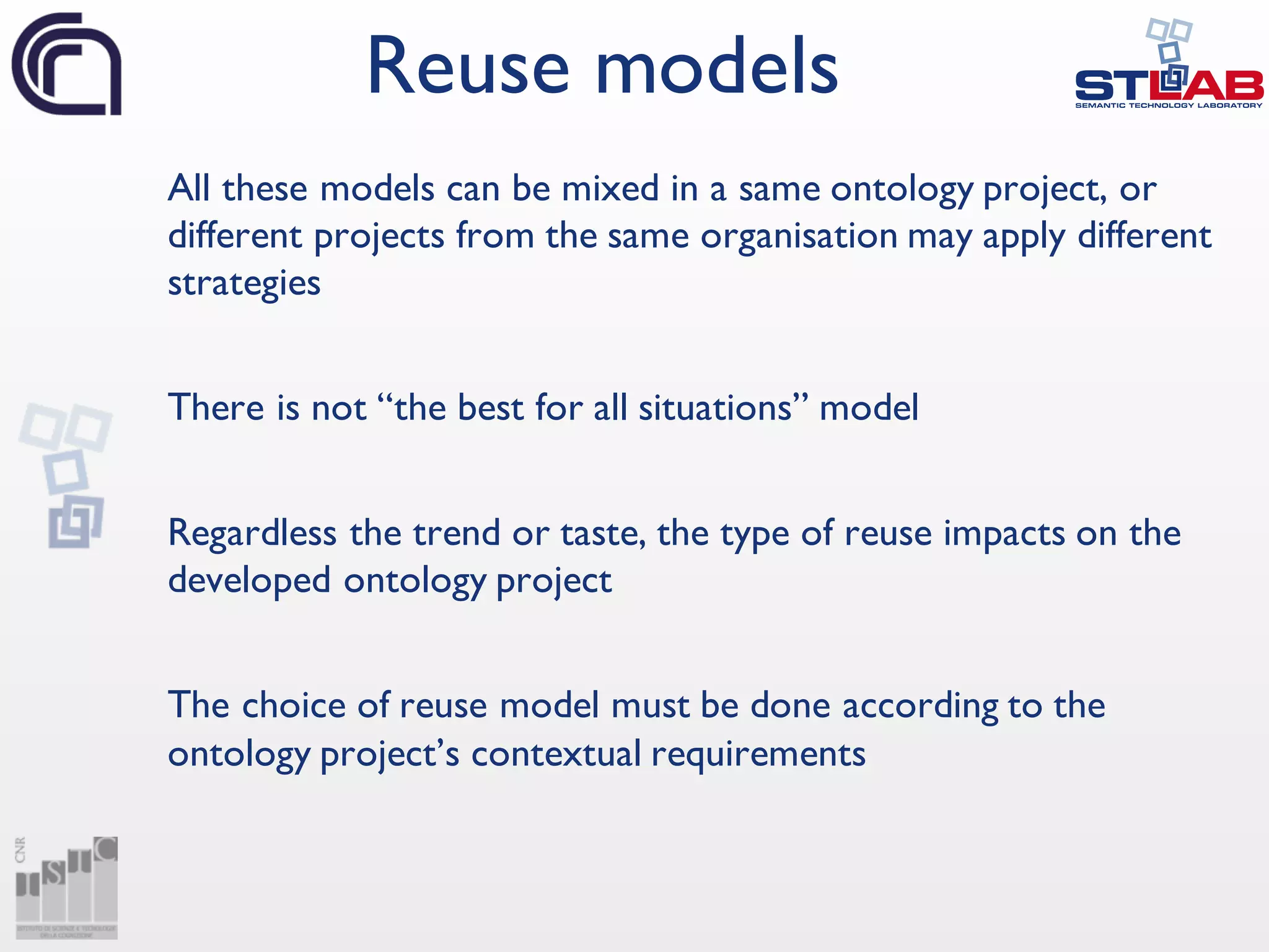 All these models can be mixed in a same ontology project, or
different projects from the same organisation may apply different
strategies
There is not “the best for all situations” model
Regardless the trend or taste, the type of reuse impacts on the
developed ontology project
The choice of reuse model must be done according to the
ontology project’s contextual requirements
Reuse models
 