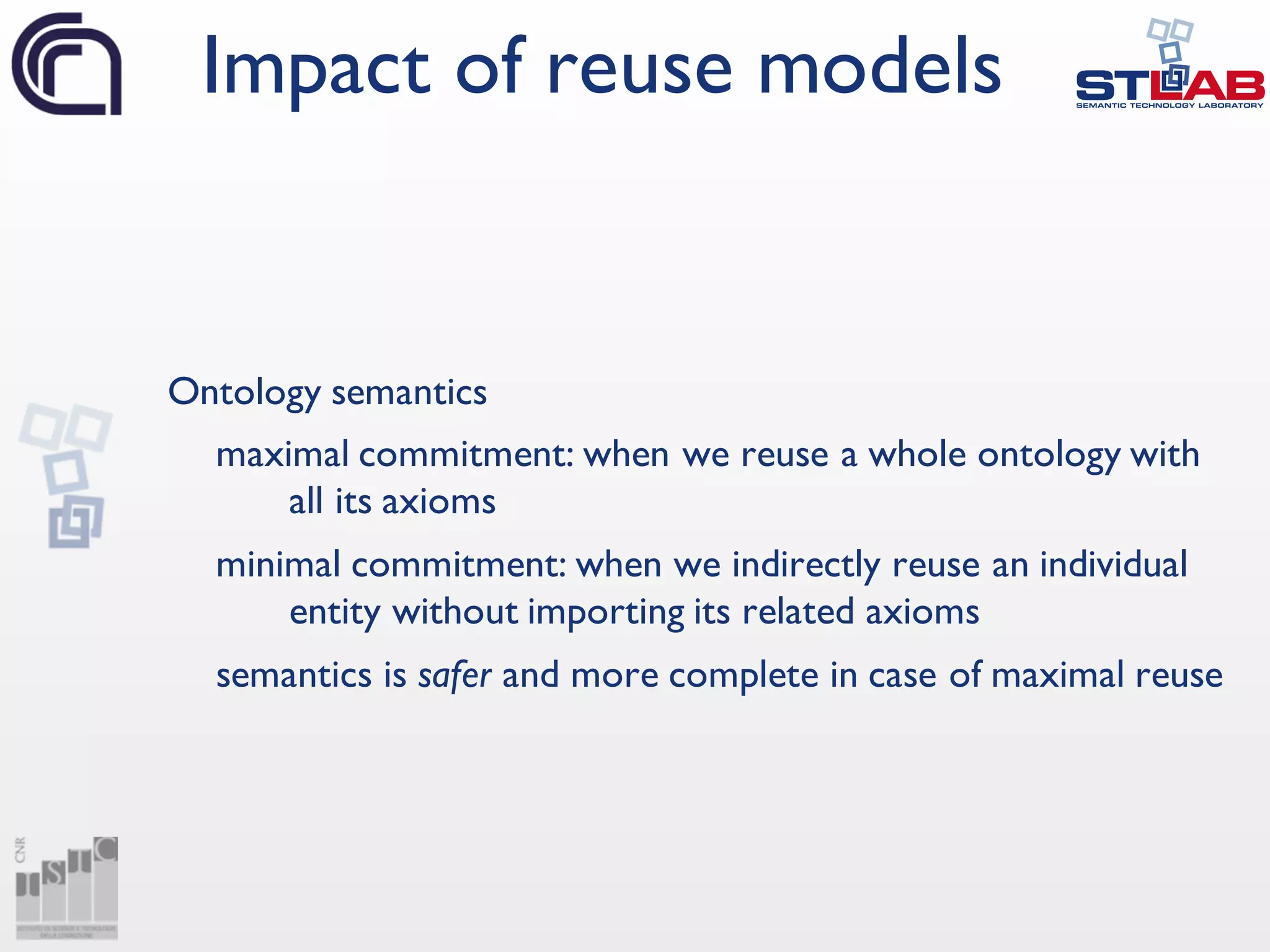 Ontology semantics
maximal commitment: when we reuse a whole ontology with
all its axioms
minimal commitment: when we indirectly reuse an individual
entity without importing its related axioms
semantics is safer and more complete in case of maximal reuse
Impact of reuse models
 