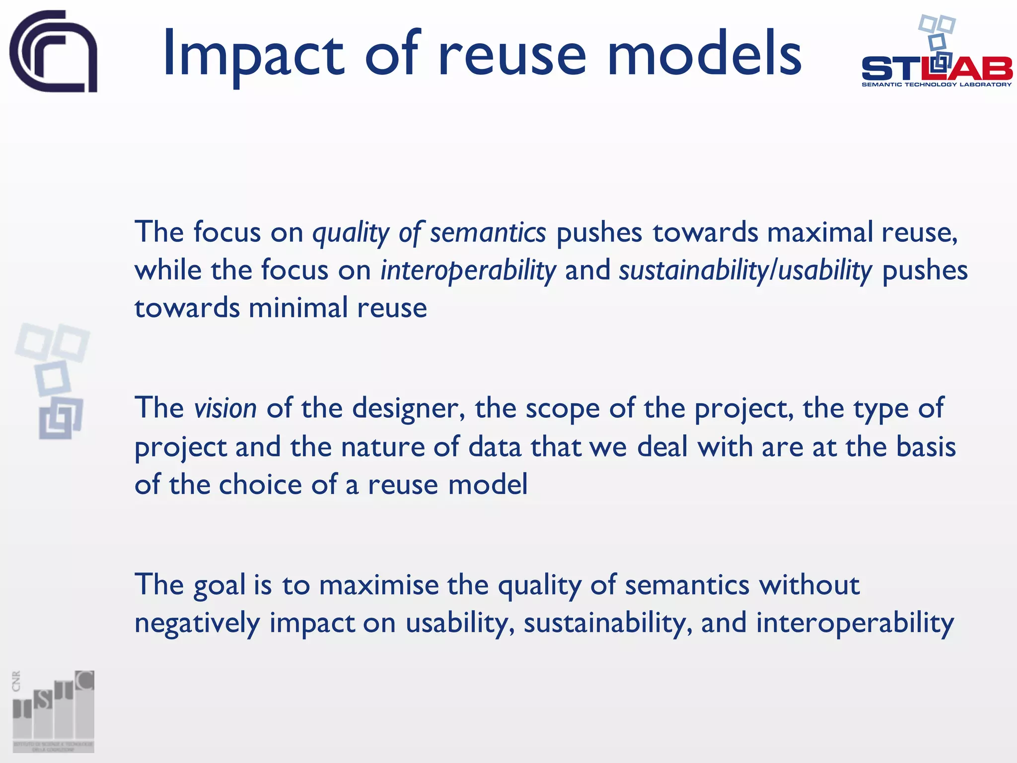 The focus on quality of semantics pushes towards maximal reuse,
while the focus on interoperability and sustainability/usability pushes
towards minimal reuse
The vision of the designer, the scope of the project, the type of
project and the nature of data that we deal with are at the basis
of the choice of a reuse model
The goal is to maximise the quality of semantics without
negatively impact on usability, sustainability, and interoperability
Impact of reuse models
 
