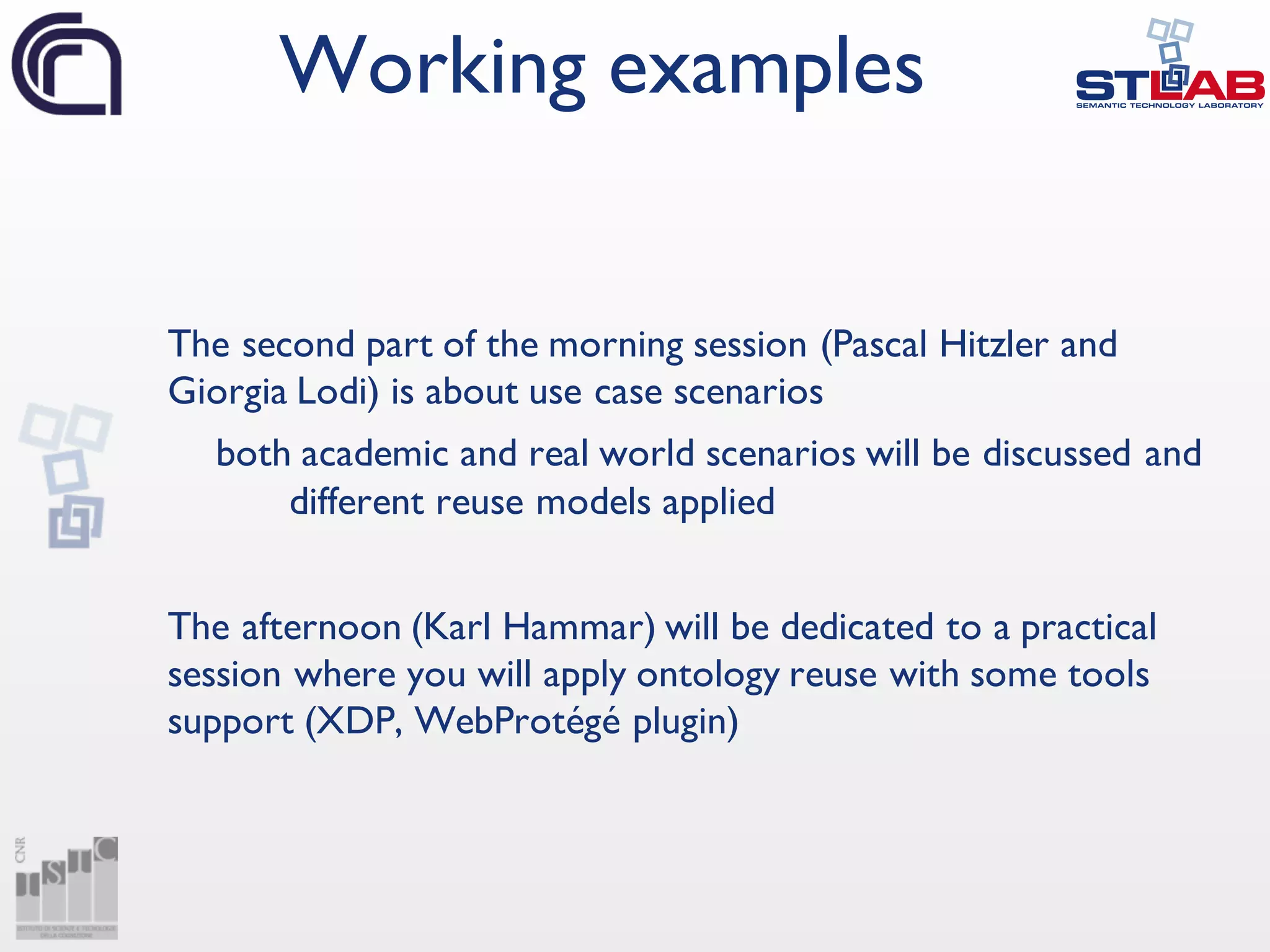 The second part of the morning session (Pascal Hitzler and
Giorgia Lodi) is about use case scenarios
both academic and real world scenarios will be discussed and
different reuse models applied
The afternoon (Karl Hammar) will be dedicated to a practical
session where you will apply ontology reuse with some tools
support (XDP, WebProtégé plugin)
Working examples
 