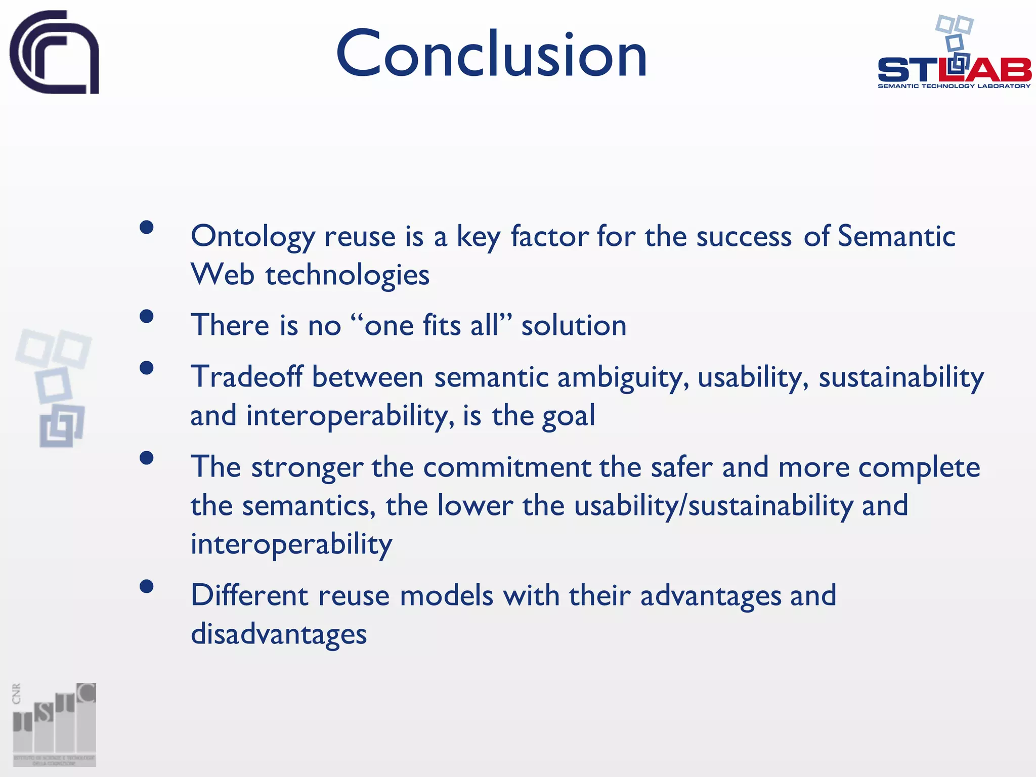 • Ontology reuse is a key factor for the success of Semantic
Web technologies
• There is no “one fits all” solution
• Tradeoff between semantic ambiguity, usability, sustainability
and interoperability, is the goal
• The stronger the commitment the safer and more complete
the semantics, the lower the usability/sustainability and
interoperability
• Different reuse models with their advantages and
disadvantages
Conclusion
 