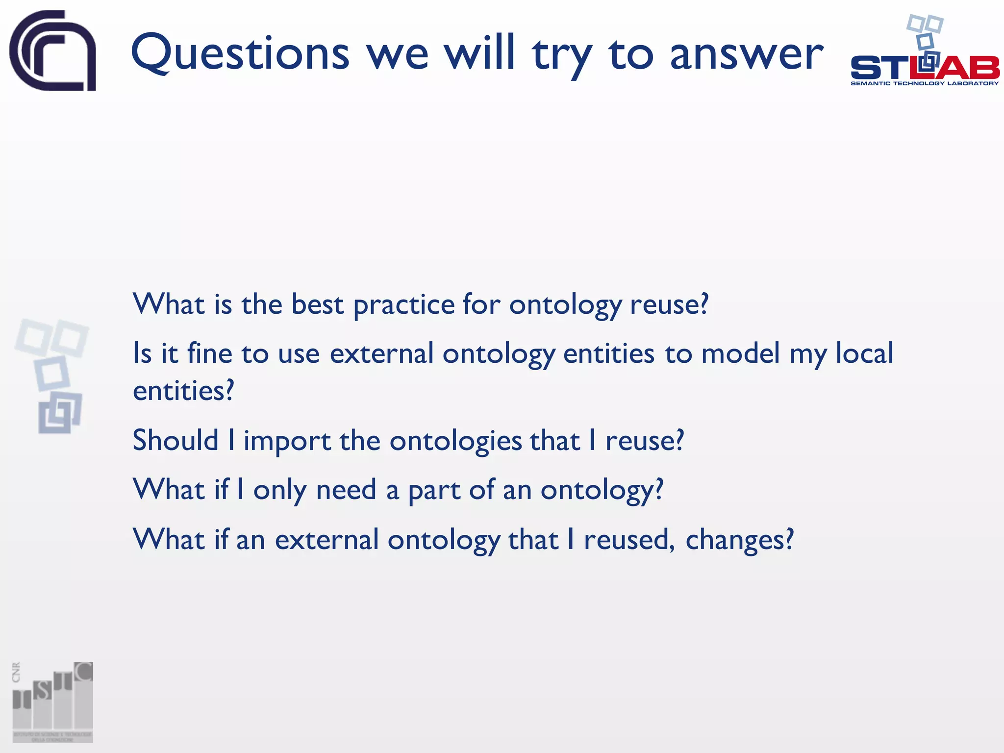 What is the best practice for ontology reuse?
Is it fine to use external ontology entities to model my local
entities?
Should I import the ontologies that I reuse?
What if I only need a part of an ontology?
What if an external ontology that I reused, changes?
Questions we will try to answer
 