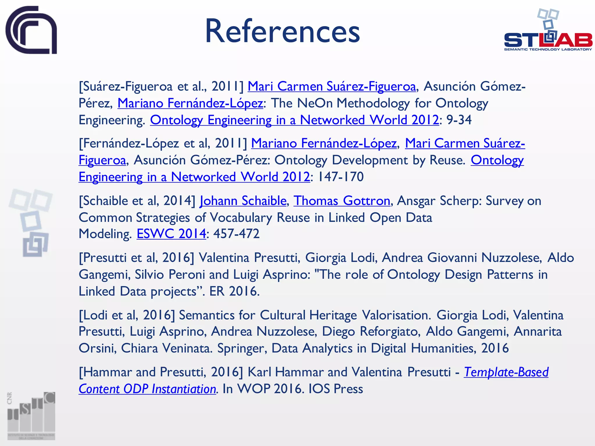 [Suárez-Figueroa et al., 2011] Mari Carmen Suárez-Figueroa, Asunción Gómez-
Pérez, Mariano Fernández-López: The NeOn Methodology for Ontology
Engineering. Ontology Engineering in a Networked World 2012: 9-34
[Fernández-López et al, 2011] Mariano Fernández-López, Mari Carmen Suárez-
Figueroa, Asunción Gómez-Pérez: Ontology Development by Reuse. Ontology
Engineering in a Networked World 2012: 147-170
[Schaible et al, 2014] Johann Schaible, Thomas Gottron, Ansgar Scherp: Survey on
Common Strategies of Vocabulary Reuse in Linked Open Data
Modeling. ESWC 2014: 457-472
[Presutti et al, 2016] Valentina Presutti, Giorgia Lodi, Andrea Giovanni Nuzzolese, Aldo
Gangemi, Silvio Peroni and Luigi Asprino: "The role of Ontology Design Patterns in
Linked Data projects”. ER 2016.
[Lodi et al, 2016] Semantics for Cultural Heritage Valorisation. Giorgia Lodi, Valentina
Presutti, Luigi Asprino, Andrea Nuzzolese, Diego Reforgiato, Aldo Gangemi, Annarita
Orsini, Chiara Veninata. Springer, Data Analytics in Digital Humanities, 2016
[Hammar and Presutti, 2016] Karl Hammar and Valentina Presutti - Template-Based
Content ODP Instantiation. In WOP 2016. IOS Press
References
 