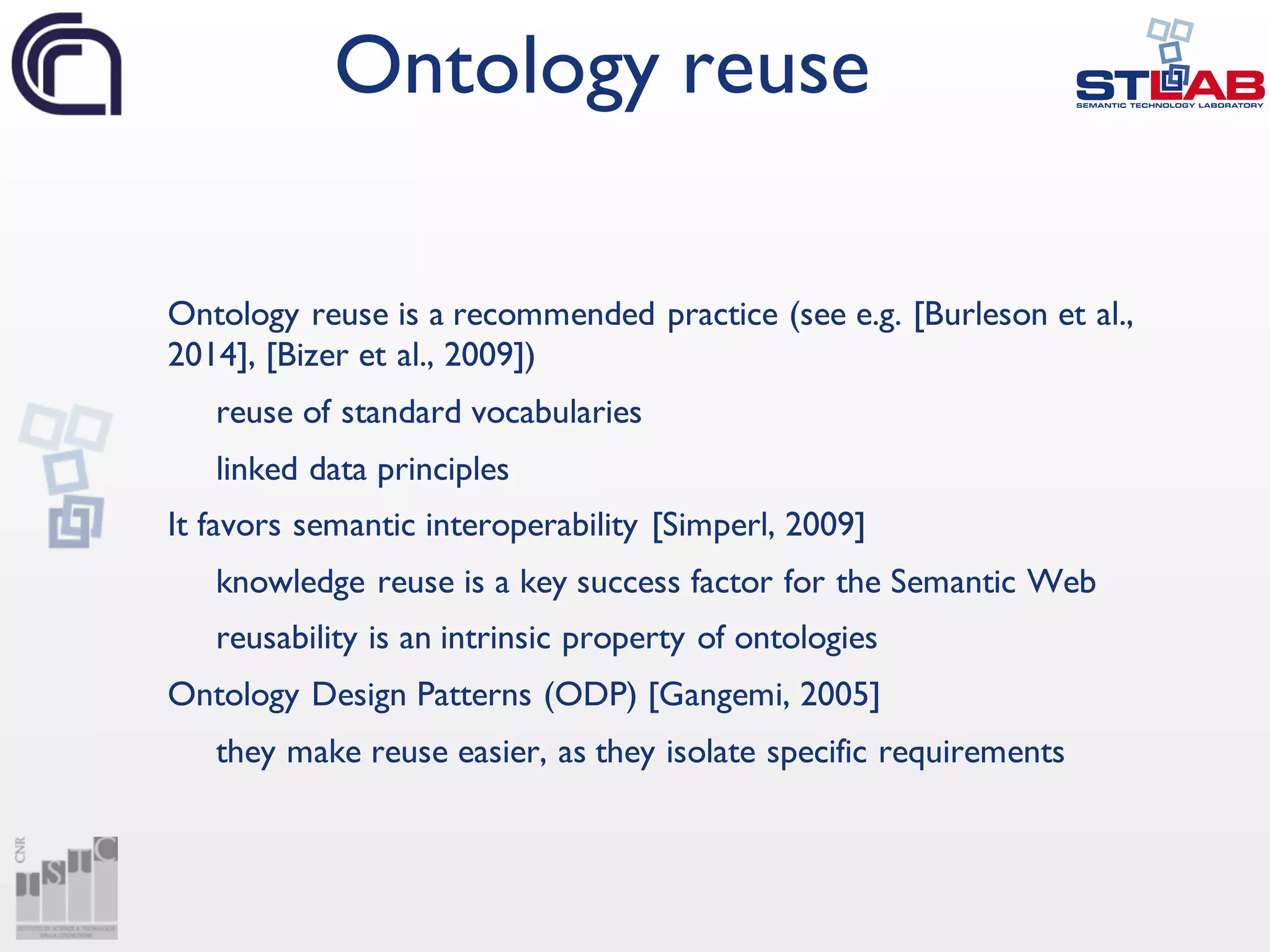 Ontology reuse is a recommended practice (see e.g. [Burleson et al.,
2014], [Bizer et al., 2009])
reuse of standard vocabularies
linked data principles
It favors semantic interoperability [Simperl, 2009]
knowledge reuse is a key success factor for the Semantic Web
reusability is an intrinsic property of ontologies
Ontology Design Patterns (ODP) [Gangemi, 2005]
they make reuse easier, as they isolate specific requirements
Ontology reuse
 