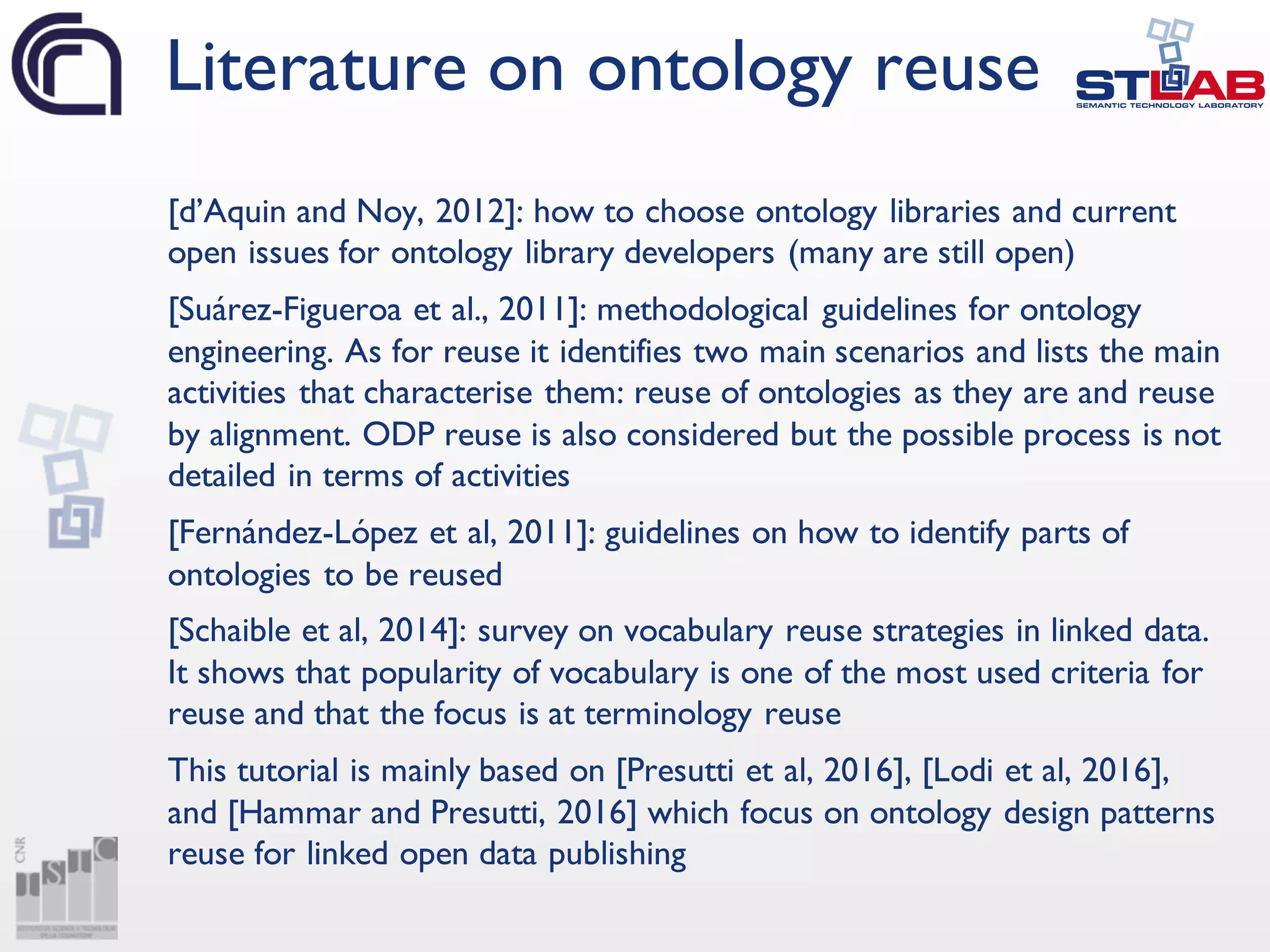[d’Aquin and Noy, 2012]: how to choose ontology libraries and current
open issues for ontology library developers (many are still open)
[Suárez-Figueroa et al., 2011]: methodological guidelines for ontology
engineering. As for reuse it identifies two main scenarios and lists the main
activities that characterise them: reuse of ontologies as they are and reuse
by alignment. ODP reuse is also considered but the possible process is not
detailed in terms of activities
[Fernández-López et al, 2011]: guidelines on how to identify parts of
ontologies to be reused
[Schaible et al, 2014]: survey on vocabulary reuse strategies in linked data.
It shows that popularity of vocabulary is one of the most used criteria for
reuse and that the focus is at terminology reuse
This tutorial is mainly based on [Presutti et al, 2016], [Lodi et al, 2016],
and [Hammar and Presutti, 2016] which focus on ontology design patterns
reuse for linked open data publishing
Literature on ontology reuse
 