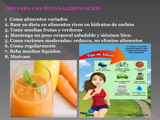 TIPS PARA UNA BUENA ALIMENTACION
1. Coma alimentos variados
2. Base su dieta en alimentos ricos en hidratos de carbón
3. Tome muchas frutas y verduras
4. Mantenga un peso corporal saludable y siéntase bien.
5. Coma raciones moderadas: reduzca, no elimine alimentos
6. Coma regularmente
7. Beba muchos líquidos.
8. Muévase
 