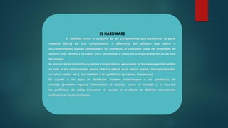 EL HARDWARE
Es definido como el conjunto de los componentes que conforman la parte
material (física) de una computadora, a diferencia del software que refiere a
los componentes lógicos (intangibles). Sin embargo, el concepto suele ser entendido de
manera más amplia y se utiliza para denominar a todos los componentes físicos de una
tecnología.
En el caso de la informática y de las computadoras personales, el hardware permite definir
no sólo a los componentes físicos internos (disco duro, placa madre, microprocesador,
circuitos, cables, etc.), sino también a los periféricos (escáners, impresoras).
En cuanto a los tipos de hardware, pueden mencionarse a los periféricos de
entrada (permiten ingresar información al sistema, como el teclado y el mouse),
los periféricos de salida (muestran al usuario el resultado de distintas operaciones
realizadas en la computadora.
 
