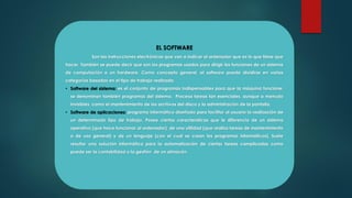 EL SOFTWARE
Son las instrucciones electrónicas que van a indicar al ordenador que es lo que tiene que
hacer. También se puede decir que son los programas usados para dirigir las funciones de un sistema
de computación o un hardware. Como concepto general, el software puede dividirse en varias
categorías basadas en el tipo de trabajo realizado.
• Software del sistema: es el conjunto de programas indispensables para que la máquina funcione;
se denominan también programas del sistema. Procesa tareas tan esenciales, aunque a menudo
invisibles, como el mantenimiento de los archivos del disco y la administración de la pantalla.
• Software de aplicaciones: programa informático diseñado para facilitar al usuario la realización de
un determinado tipo de trabajo. Posee ciertas características que le diferencia de un sistema
operativo (que hace funcionar al ordenador), de una utilidad (que realiza tareas de mantenimiento
o de uso general) y de un lenguaje (con el cual se crean los programas informáticos). Suele
resultar una solución informática para la automatización de ciertas tareas complicadas como
puede ser la contabilidad o la gestión de un almacén.
 