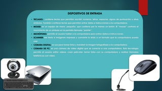 DISPOSITIVOS DE ENTRADA
• TECLADO: contiene teclas que permiten escribir números, letras, espacios, signos de puntuación y otros
símbolos. También contiene teclas que permiten entrar datos e instrucciones a la computadora.
• MOUSE: es un equipo de mano, pequeño, que contiene por lo menos un botón. El “mouse” controla el
movimiento de un símbolo en la pantalla llamado “pointer”.
• MICRÓFONO: permite al usuario hablar a la computadora para entrar datos e instrucciones.
• SCANNER: lee texto e imágenes impresas y convierte lo leído a un formato que la computadora pueda
usar.
• CÁMARA DIGITAL: se usa para tomar fotos y transferir la imagen fotografiada a la computadora.
• CÁMARA DE PC: es una cámara de video digital que se conecta a una computadora. Esta tecnología
permite al usuario editar videos, crear películas, tomar fotos con su computadora y realizar llamadas
telefónicas con video.
 