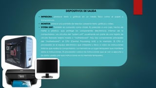 DISPOSITIVOS DE SALIDA
• IMPRESORA: produce texto y gráficas en un medio físico como el papel o
transparencia.
• MONITOR: parece una pantalla de televisor, presenta texto, gráficas y video.
• SYSTEM UNIT: También es conocido como chasis. Es parecido a una caja, hecho de
metal o plástico, que protege los componentes electrónicos internos de la
computadora. Los circuitos del “system unit” usualmente son parte de una tarjeta de
circuito llamada tarjeta madre o “motherboard”. Hay dos componentes principales
del “motherboard”: el CPU (Central Processing Unit) y la memoria. El CPU o
procesador es el equipo electrónico que interpreta y lleva a cabo las instrucciones
básicas que realiza la computadora. La memoria es un lugar temporero que mantiene
datos e instrucciones. El procesador coloca las instrucciones que se van a ejecutar y
los datos usados por esas instrucciones en la memoria temporera.
 
