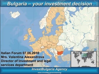 InvestBulgaria Agency www.investbg.government.bg Bulgaria – your investment decision Italian Forum 07.06.2010 Mrs. Valentina Alexandrova Director of Investment and legal services department 