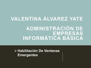 VALENTINA ÁLVAREZ YATE
ADMINISTRACIÓN DE
EMPRESAS
INFORMÁTICA BÁSICA
 Habilitación De Ventanas
Emergentes
 