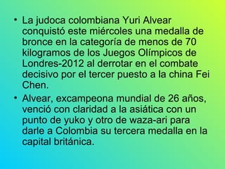• La judoca colombiana Yuri Alvear
  conquistó este miércoles una medalla de
  bronce en la categoría de menos de 70
  kilogramos de los Juegos Olímpicos de
  Londres-2012 al derrotar en el combate
  decisivo por el tercer puesto a la china Fei
  Chen.
• Alvear, excampeona mundial de 26 años,
  venció con claridad a la asiática con un
  punto de yuko y otro de waza-ari para
  darle a Colombia su tercera medalla en la
  capital británica.
 