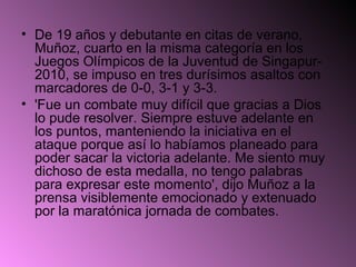 • De 19 años y debutante en citas de verano,
  Muñoz, cuarto en la misma categoría en los
  Juegos Olímpicos de la Juventud de Singapur-
  2010, se impuso en tres durísimos asaltos con
  marcadores de 0-0, 3-1 y 3-3.
• 'Fue un combate muy difícil que gracias a Dios
  lo pude resolver. Siempre estuve adelante en
  los puntos, manteniendo la iniciativa en el
  ataque porque así lo habíamos planeado para
  poder sacar la victoria adelante. Me siento muy
  dichoso de esta medalla, no tengo palabras
  para expresar este momento', dijo Muñoz a la
  prensa visiblemente emocionado y extenuado
  por la maratónica jornada de combates.
 