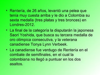 • Rentería, de 26 años, levantó una pelea que
  tenía muy cuesta arriba y le dio a Colombia su
  sexta medalla (tres platas y tres bronces) en
  Londres-2012.
• La final de la categoría la disputarán la japonesa
  Saori Yoshida, que busca su tercera medalla de
  oro olímpica consecutiva, y la veterana
  canadiense Tonya Lynn Verbeek.
• La canadiense fue verdugo de Rentería en el
  combate de semifinales, en el cual la
  colombiana no llegó a puntuar en los dos
  asaltos.
 