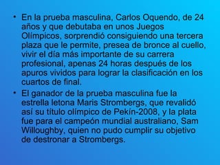 • En la prueba masculina, Carlos Oquendo, de 24
  años y que debutaba en unos Juegos
  Olímpicos, sorprendió consiguiendo una tercera
  plaza que le permite, presea de bronce al cuello,
  vivir el día más importante de su carrera
  profesional, apenas 24 horas después de los
  apuros vividos para lograr la clasificación en los
  cuartos de final.
• El ganador de la prueba masculina fue la
  estrella letona Maris Strombergs, que revalidó
  así su título olímpico de Pekín-2008, y la plata
  fue para el campeón mundial australiano, Sam
  Willoughby, quien no pudo cumplir su objetivo
  de destronar a Strombergs.
 