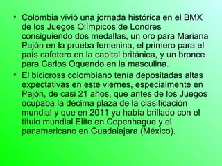 • Colombia vivió una jornada histórica en el BMX
  de los Juegos Olímpicos de Londres
  consiguiendo dos medallas, un oro para Mariana
  Pajón en la prueba femenina, el primero para el
  país cafetero en la capital británica, y un bronce
  para Carlos Oquendo en la masculina.
• El bicicross colombiano tenía depositadas altas
  expectativas en este viernes, especialmente en
  Pajón, de casi 21 años, que antes de los Juegos
  ocupaba la décima plaza de la clasificación
  mundial y que en 2011 ya había brillado con el
  título mundial Elite en Copenhague y el
  panamericano en Guadalajara (México).
 
