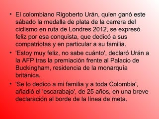 • El colombiano Rigoberto Urán, quien ganó este
  sábado la medalla de plata de la carrera del
  ciclismo en ruta de Londres 2012, se expresó
  feliz por esa conquista, que dedicó a sus
  compatriotas y en particular a su familia.
• 'Estoy muy feliz, no sabe cuánto', declaró Urán a
  la AFP tras la premiación frente al Palacio de
  Buckingham, residencia de la monarquía
  británica.
• 'Se lo dedico a mi familia y a toda Colombia',
  añadió el 'escarabajo', de 25 años, en una breve
  declaración al borde de la línea de meta.
 