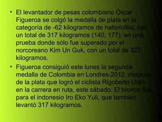 • El levantador de pesas colombiano Óscar
  Figueroa se colgó la medalla de plata en la
  categoría de -62 kilogramos de halterofilia, con
  un total de 317 kilogramos (140, 177), en una
  prueba donde sólo fue superado por el
  norcoreano Kim Un Guk, con un total de 327
  kilogramos.
• Figueroa consiguió este lunes la segunda
  medalla de Colombia en Londres-2012, después
  de la plata que logró el ciclista Rigoberto Urán
  en la carrera en ruta, este sábado. El bronce fue
  para el indonesio Iro Eko Yuli, que también
  levantó 317 kilogramos.
 