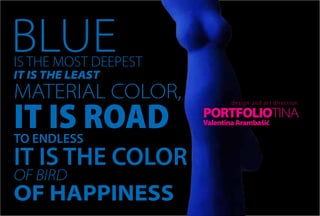 BLUE
IS THE MOST DEEPEST
IT IS THE LEAST
MATERIAL COLOR,
IT IS ROAD
                              design and ar t direc tion

                      PORTFOLIOTINA
                      Valentina Arambašić

TO ENDLESS
IT IS THE COLOR
OF BIRD
OF HAPPINESS
 
