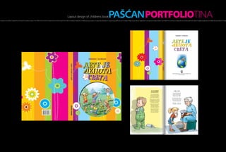 Layout design of childrens book                                                     PAŠĆANPORTFOLIOTINA
h of light, hot as a flame, created the morning, the sensation inside a man. Within the moment it scatters all over one’s thought and makes incredible amplitudes, incredibly strong sensations. It creates fire that blazes in one’s being and fills him up A hot flash of light, hot as a flame, created the morning, the sensation inside a man. Within the moment it scatters all over one’s thought and makes incredible amplitudes, incredibly strong sensations. It create




                                                                                                                                                                                                                                                                                                                                                                          sini[a pa[]an




                                                                                                                                                                                                                                                                                                                                                                Dete je
                                                                                                                                                                                                                                                                                                                                                                lepota
                                                                                                                                                                                                                                                                                                                                                                 sveta




                                                                                                                                                                                                                                                                                                                                                                  Градска библиотека „Атанасије Стојковић” Рума
                                                                                                                                                                                                                                                                                                                                                                                 Нови Сад, 2012.
                                                                                                                                                                                                                                                                                   6




                                                                                                                                                                                                                                                                                                                      ja se zovem                                    baka ana
                                                                                                                                                                                                                                                                                                                      mali peca
                                                                                                                                                                                                                                                                                                                                                                  У госте нам једног дана
                                                                                                                                                                                                                                                                                                                      Ја се зовем мали Пеца,                       дошла моја бака Ана.
                                                                                                                                                                                                                                                                                                                     још сам ситан кô переца                      Донела је пуно ствари,
                                                                                                                                                                                                                                                                                                                      и пелене ја још носим,                      играчке и рекет стари.
                                                                                                                                                                                                                                                                                                                     волим свима да пркосим.
                                                                                                                                                                                                                                                                                                                                                                 Али, мене нешто тишти –
                                                                                                                                                                                                                                                                                                                   Трчим, ходам, ал’ се клатим,                  шта у њеном крилу пишти?
                                                                                                                                                                                                                                                                                                                    по вратима руком млатим.                      Ташна јој је чудна, мека,
                                                                                                                                                                                                                                                                                                                   Кад сам бесан – онда плачем,                    гле, искочи из ње зека!
                                                                                                                                                                                                                                                                                                                     по кревету само скачем.
                                                                                                                                                                                                                                                                                                                                                                  Каже бака: – Чедо моје,
                                                                                                                                                                                                                                                                                                                    Јадна мама не зна шта ће,                     не плаши се, зека то је!
                                                                                                                                                                                                                                                                                                                      од пелена прави гаће,
                                                                                                                                                                                                                                                                                                                     хоће брже да порастем,
                                                                                                                                                                                                                                                                                                                     ал’ ја нећу да одрастем!

                                                                                                                                                                                                                                                                                                                     Баш је лепо бити Пеца
                                                                                                                                                                                                                                                                                                                      ’вако мали кô переца,
                                                                                                                                                                                                                                                                                                                     а то што се мама срди –
                                                                                                                                                                                                                                                                                                                      нек одрасле она грди!




                                                                                                                                                                                                                                                                                   42                                                                                                                             43
 